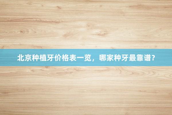 北京种植牙价格表一览，哪家种牙最靠谱？