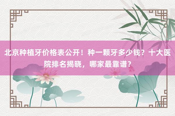 北京种植牙价格表公开！种一颗牙多少钱？十大医院排名揭晓，哪家最靠谱？