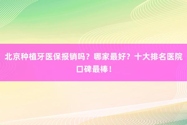 北京种植牙医保报销吗？哪家最好？十大排名医院口碑最棒！