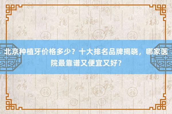 北京种植牙价格多少？十大排名品牌揭晓，哪家医院最靠谱又便宜又好？