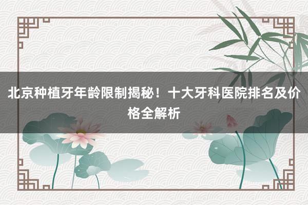 北京种植牙年龄限制揭秘！十大牙科医院排名及价格全解析