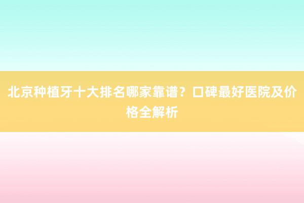 北京种植牙十大排名哪家靠谱？口碑最好医院及价格全解析