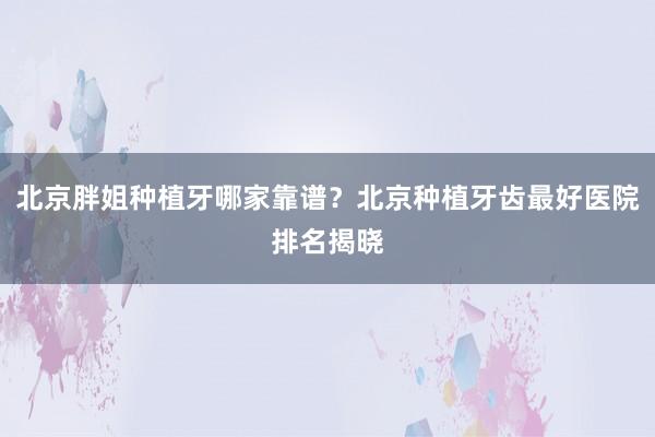 北京胖姐种植牙哪家靠谱？北京种植牙齿最好医院排名揭晓