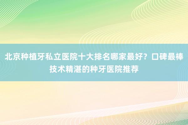 北京种植牙私立医院十大排名哪家最好？口碑最棒技术精湛的种牙医院推荐