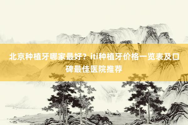 北京种植牙哪家最好？iti种植牙价格一览表及口碑最佳医院推荐