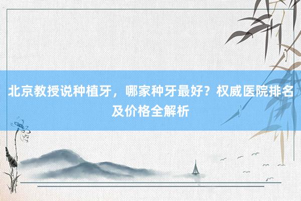 北京教授说种植牙，哪家种牙最好？权威医院排名及价格全解析