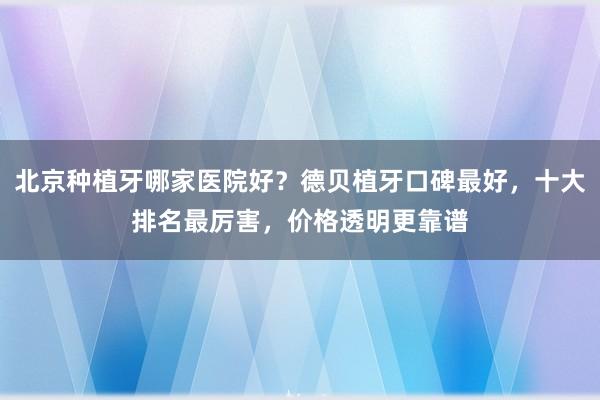 北京种植牙哪家医院好？德贝植牙口碑最好，十大排名最厉害，价格透明更靠谱