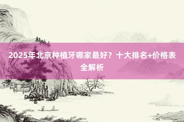 2025年北京种植牙哪家最好？十大排名+价格表全解析