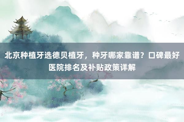 北京种植牙选德贝植牙，种牙哪家靠谱？口碑最好医院排名及补贴政策详解