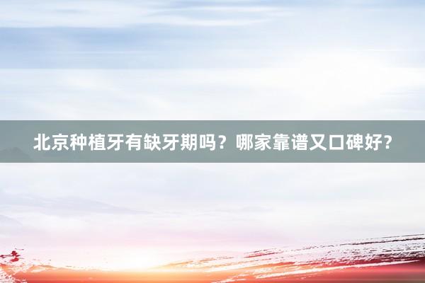 北京种植牙有缺牙期吗？哪家靠谱又口碑好？
