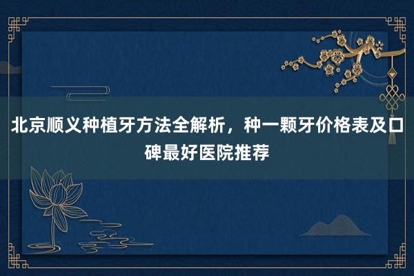 北京顺义种植牙方法全解析，种一颗牙价格表及口碑最好医院推荐