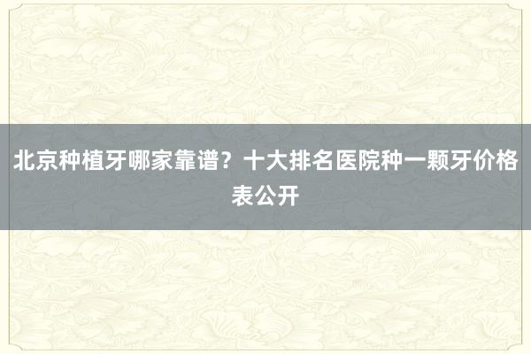 北京种植牙哪家靠谱？十大排名医院种一颗牙价格表公开