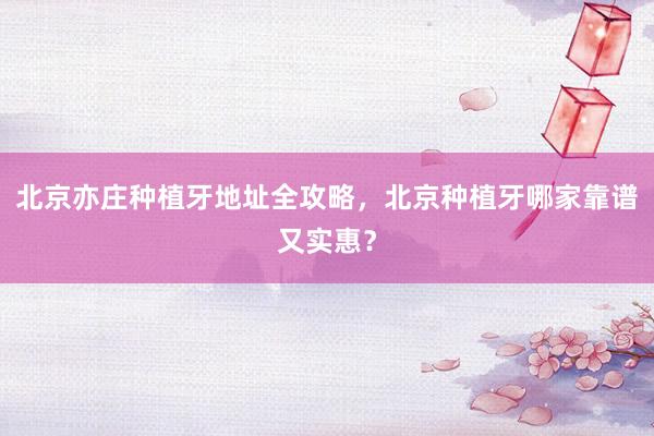 北京亦庄种植牙地址全攻略，北京种植牙哪家靠谱又实惠？