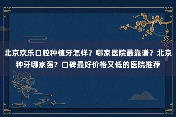 北京欢乐口腔种植牙怎样？哪家医院最靠谱？北京种牙哪家强？口碑最好价格又低的医院推荐