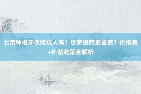 北京种植牙保险坑人吗？哪家医院最靠谱？价格表+补贴政策全解析