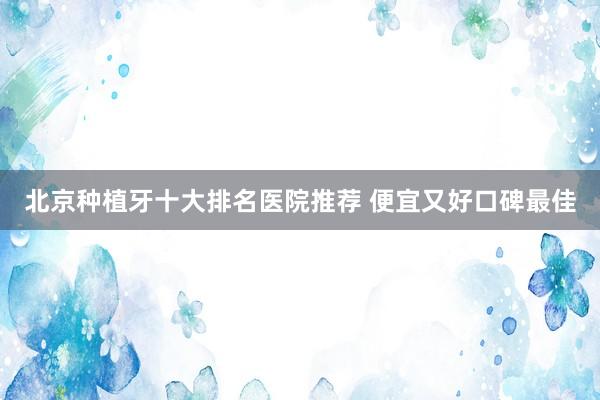 北京种植牙十大排名医院推荐 便宜又好口碑最佳