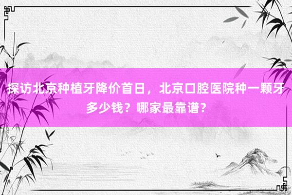 探访北京种植牙降价首日，北京口腔医院种一颗牙多少钱？哪家最靠谱？