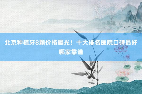 北京种植牙8颗价格曝光！十大排名医院口碑最好哪家靠谱