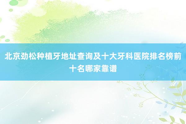 北京劲松种植牙地址查询及十大牙科医院排名榜前十名哪家靠谱
