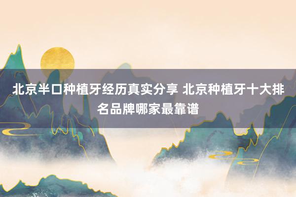 北京半口种植牙经历真实分享 北京种植牙十大排名品牌哪家最靠谱