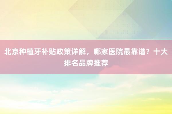 北京种植牙补贴政策详解，哪家医院最靠谱？十大排名品牌推荐