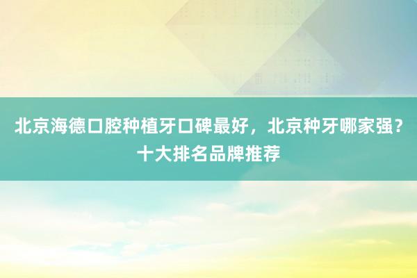 北京海德口腔种植牙口碑最好，北京种牙哪家强？十大排名品牌推荐