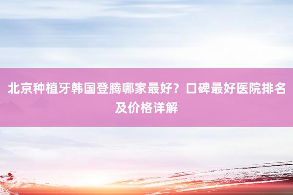 北京种植牙韩国登腾哪家最好？口碑最好医院排名及价格详解