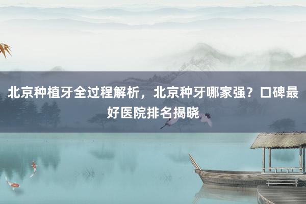 北京种植牙全过程解析，北京种牙哪家强？口碑最好医院排名揭晓