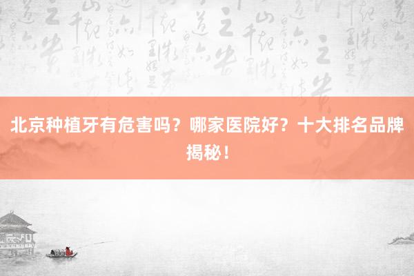 北京种植牙有危害吗？哪家医院好？十大排名品牌揭秘！