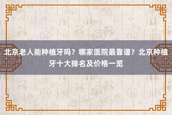北京老人能种植牙吗？哪家医院最靠谱？北京种植牙十大排名及价格一览