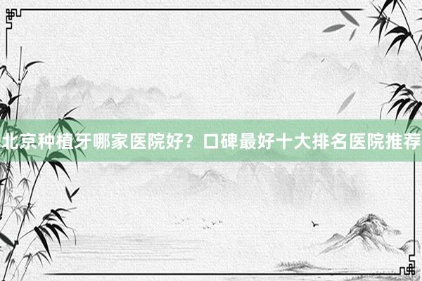 北京种植牙哪家医院好？口碑最好十大排名医院推荐