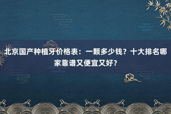 北京国产种植牙价格表：一颗多少钱？十大排名哪家靠谱又便宜又好？