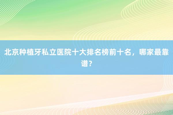 北京种植牙私立医院十大排名榜前十名，哪家最靠谱？