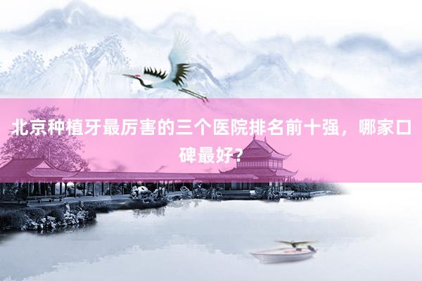 北京种植牙最厉害的三个医院排名前十强，哪家口碑最好？