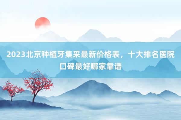 2023北京种植牙集采最新价格表，十大排名医院口碑最好哪家靠谱