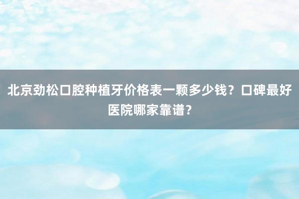 北京劲松口腔种植牙价格表一颗多少钱？口碑最好医院哪家靠谱？