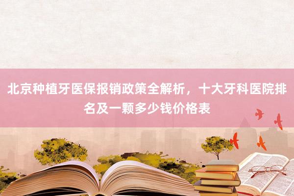 北京种植牙医保报销政策全解析，十大牙科医院排名及一颗多少钱价格表
