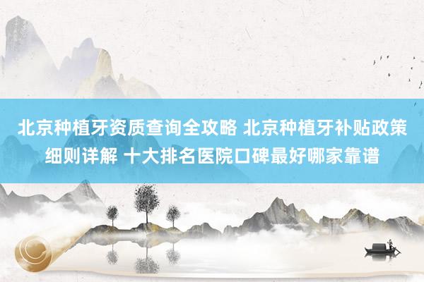 北京种植牙资质查询全攻略 北京种植牙补贴政策细则详解 十大排名医院口碑最好哪家靠谱
