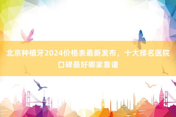 北京种植牙2024价格表最新发布，十大排名医院口碑最好哪家靠谱