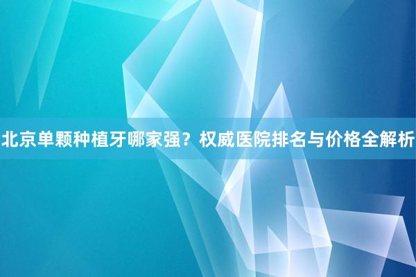 北京单颗种植牙哪家强？权威医院排名与价格全解析