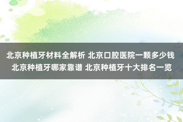 北京种植牙材料全解析 北京口腔医院一颗多少钱 北京种植牙哪家靠谱 北京种植牙十大排名一览