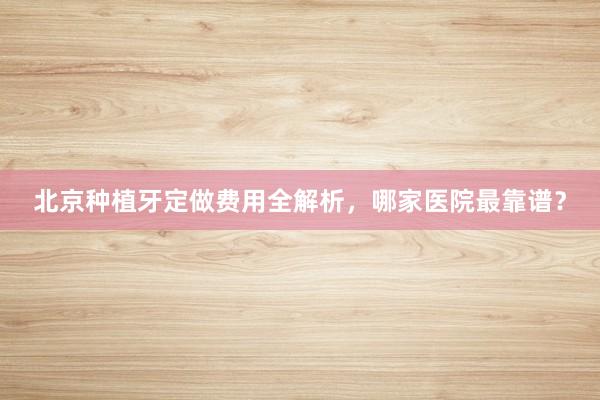 北京种植牙定做费用全解析，哪家医院最靠谱？