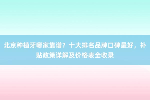 北京种植牙哪家靠谱？十大排名品牌口碑最好，补贴政策详解及价格表全收录