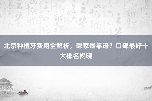 北京种植牙费用全解析，哪家最靠谱？口碑最好十大排名揭晓