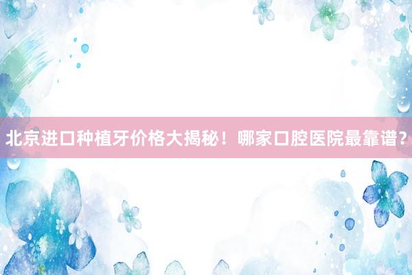 北京进口种植牙价格大揭秘！哪家口腔医院最靠谱？