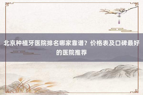 北京种植牙医院排名哪家靠谱？价格表及口碑最好的医院推荐