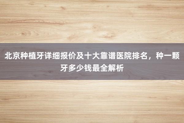 北京种植牙详细报价及十大靠谱医院排名，种一颗牙多少钱最全解析
