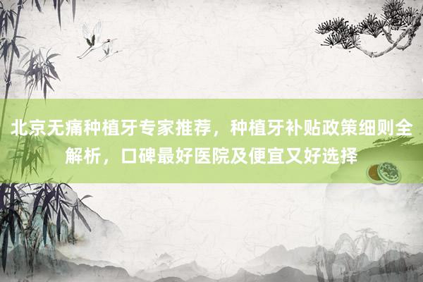 北京无痛种植牙专家推荐，种植牙补贴政策细则全解析，口碑最好医院及便宜又好选择