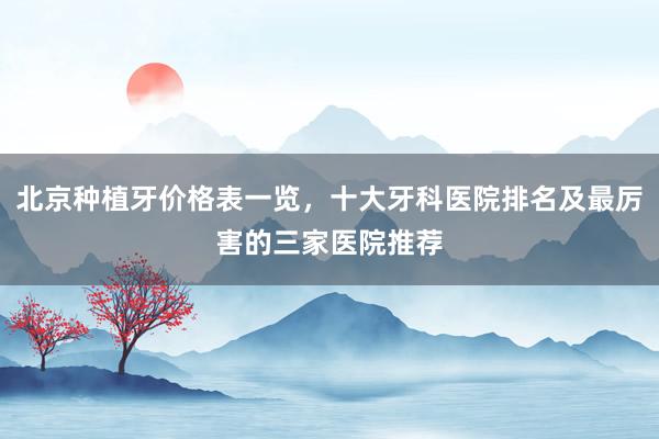 北京种植牙价格表一览，十大牙科医院排名及最厉害的三家医院推荐