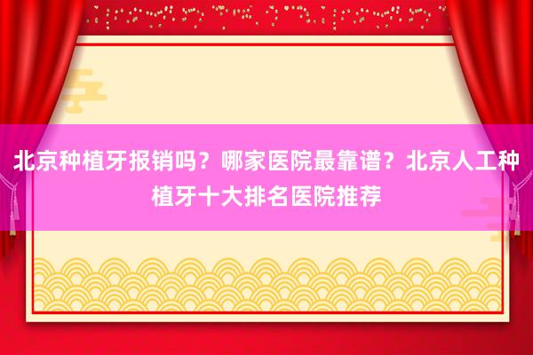 北京种植牙报销吗？哪家医院最靠谱？北京人工种植牙十大排名医院推荐